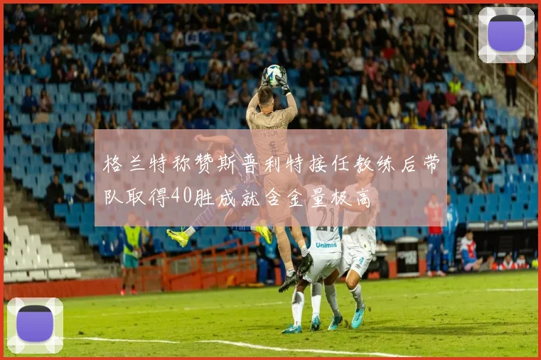 格兰特称赞斯普利特接任教练后带队取得40胜成就含金量极高