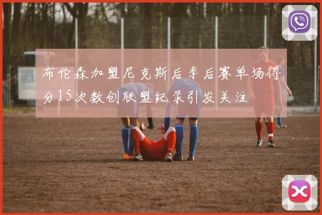布伦森加盟尼克斯后季后赛单场得分15次数创联盟纪录引发关注