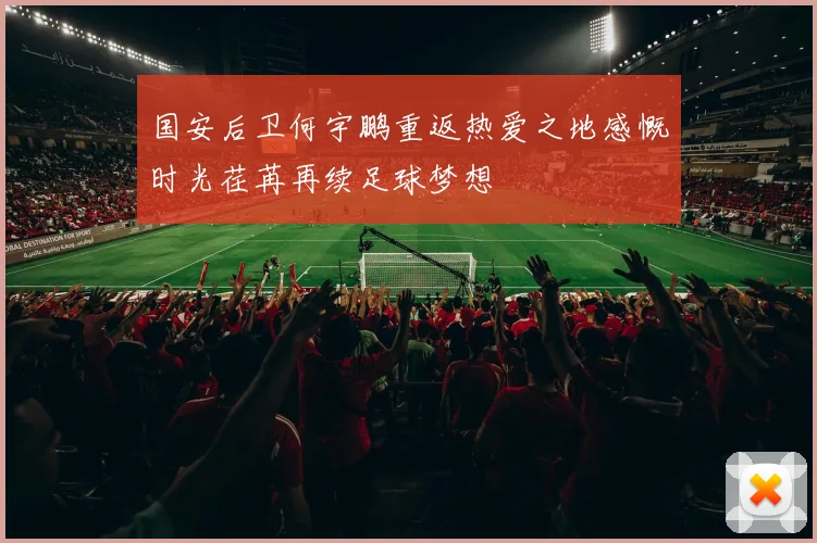 国安后卫何宇鹏重返热爱之地感慨时光荏苒再续足球梦想