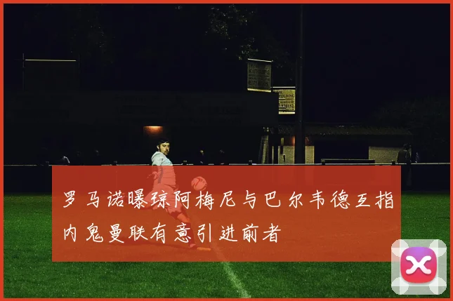 罗马诺曝琼阿梅尼与巴尔韦德互指内鬼曼联有意引进前者
