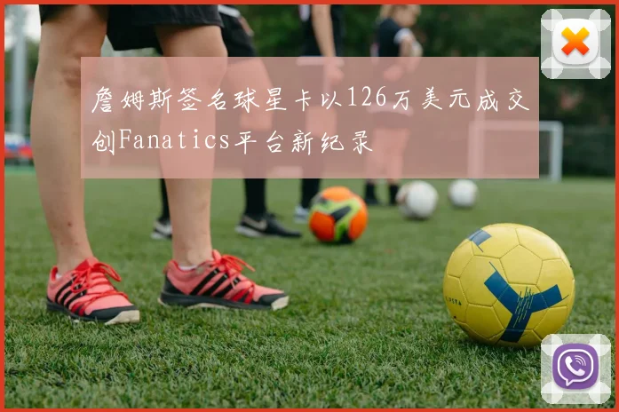 詹姆斯签名球星卡以126万美元成交创Fanatics平台新纪录