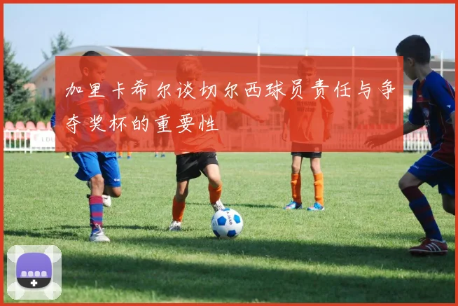 加里卡希尔谈切尔西球员责任与争夺奖杯的重要性