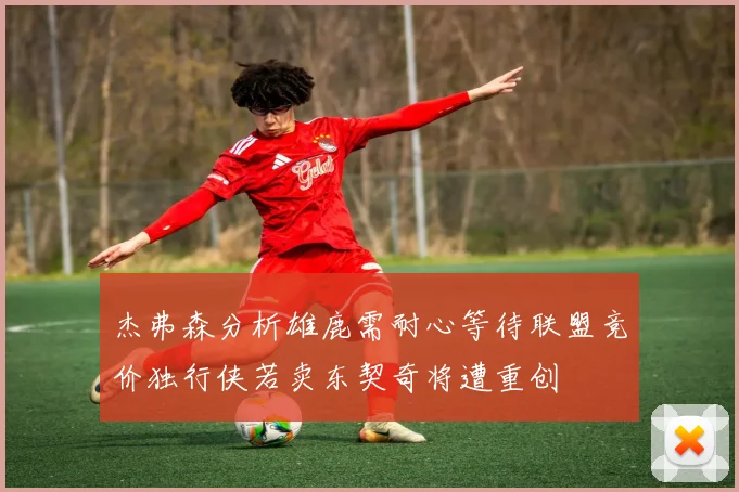 杰弗森分析雄鹿需耐心等待联盟竞价独行侠若卖东契奇将遭重创