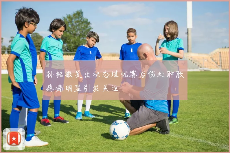 孙铭徽复出状态堪忧赛后伤处肿胀疼痛明显引发关注
