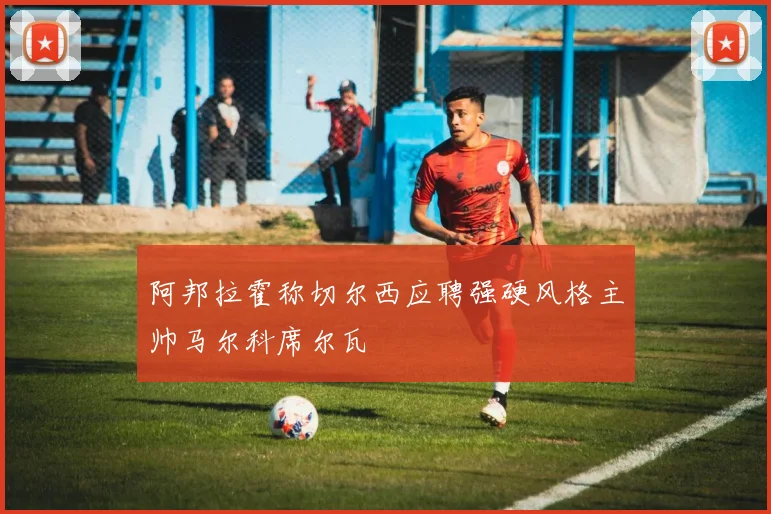 阿邦拉霍称切尔西应聘强硬风格主帅马尔科席尔瓦