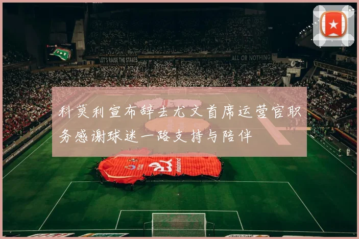 科莫利宣布辞去尤文首席运营官职务感谢球迷一路支持与陪伴