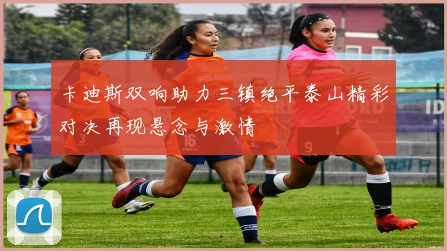 卡迪斯双响助力三镇绝平泰山精彩对决再现悬念与激情