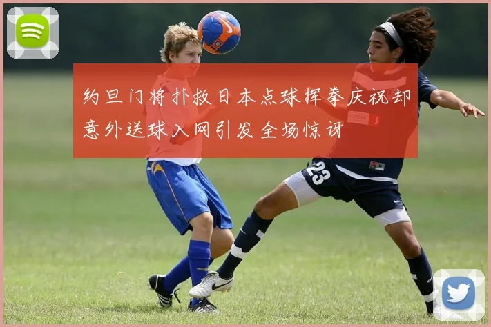 约旦门将扑救日本点球挥拳庆祝却意外送球入网引发全场惊讶